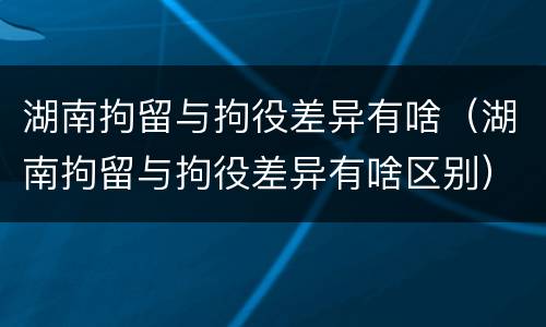 湖南拘留与拘役差异有啥（湖南拘留与拘役差异有啥区别）