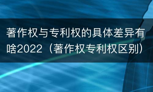 著作权与专利权的具体差异有啥2022（著作权专利权区别）