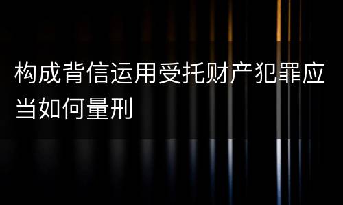 构成背信运用受托财产犯罪应当如何量刑