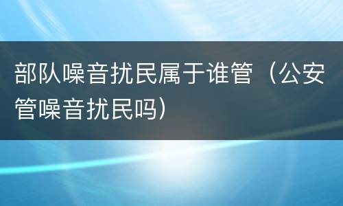 部队噪音扰民属于谁管（公安管噪音扰民吗）