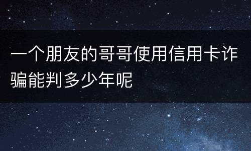 一个朋友的哥哥使用信用卡诈骗能判多少年呢