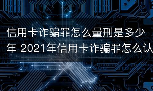 信用卡诈骗罪怎么量刑是多少年 2021年信用卡诈骗罪怎么认定