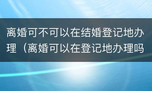 离婚可不可以在结婚登记地办理（离婚可以在登记地办理吗）