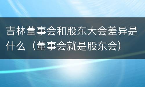 吉林董事会和股东大会差异是什么（董事会就是股东会）