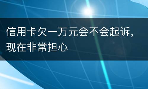 信用卡欠一万元会不会起诉，现在非常担心