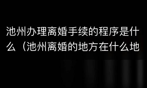 池州办理离婚手续的程序是什么（池州离婚的地方在什么地方）