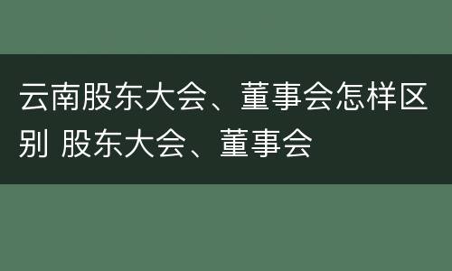 云南股东大会、董事会怎样区别 股东大会、董事会