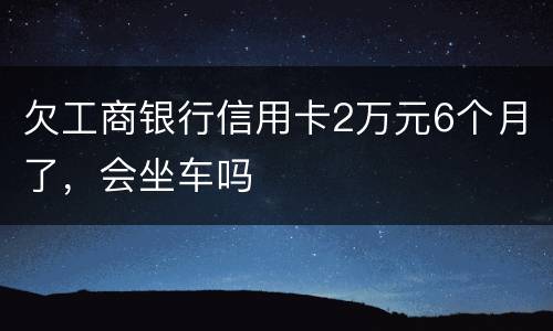 欠工商银行信用卡2万元6个月了，会坐车吗