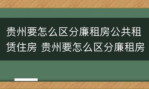 贵州要怎么区分廉租房公共租赁住房 贵州要怎么区分廉租房公共租赁住房和住宅