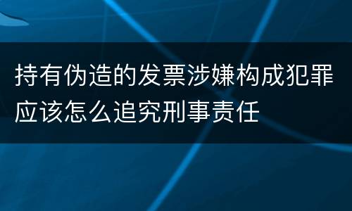 持有伪造的发票涉嫌构成犯罪应该怎么追究刑事责任