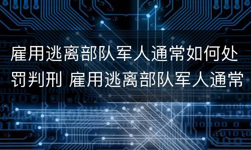 雇用逃离部队军人通常如何处罚判刑 雇用逃离部队军人通常如何处罚判刑的