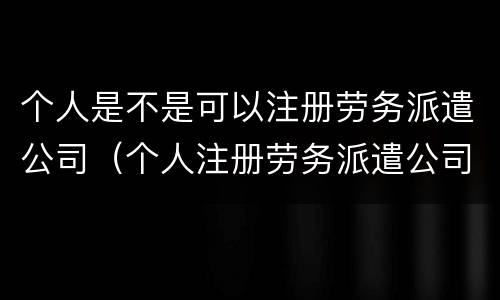 个人是不是可以注册劳务派遣公司（个人注册劳务派遣公司条件）