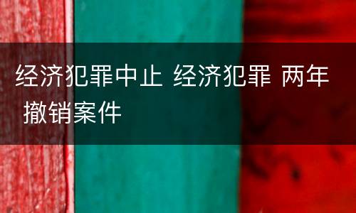 经济犯罪中止 经济犯罪 两年 撤销案件