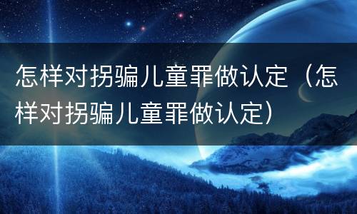 怎样对拐骗儿童罪做认定（怎样对拐骗儿童罪做认定）