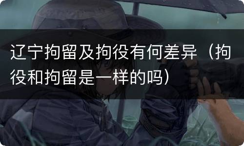 辽宁拘留及拘役有何差异（拘役和拘留是一样的吗）