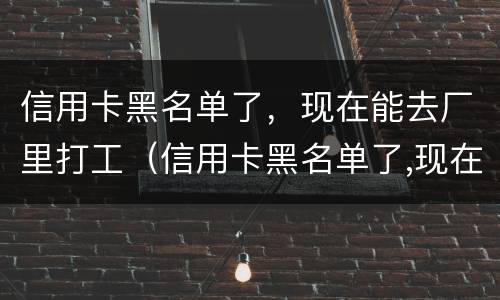 信用卡黑名单了，现在能去厂里打工（信用卡黑名单了,现在能去厂里打工嘛）