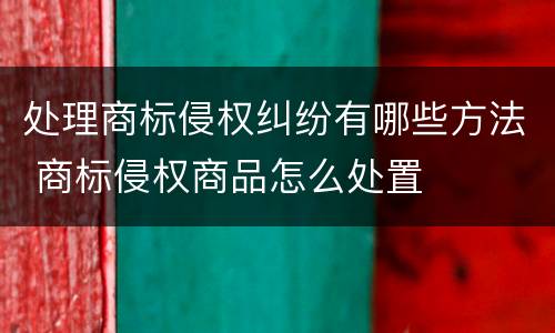 处理商标侵权纠纷有哪些方法 商标侵权商品怎么处置