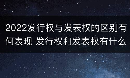 2022发行权与发表权的区别有何表现 发行权和发表权有什么区别