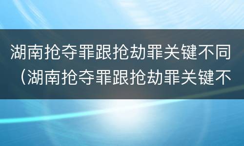 湖南抢夺罪跟抢劫罪关键不同（湖南抢夺罪跟抢劫罪关键不同吗）