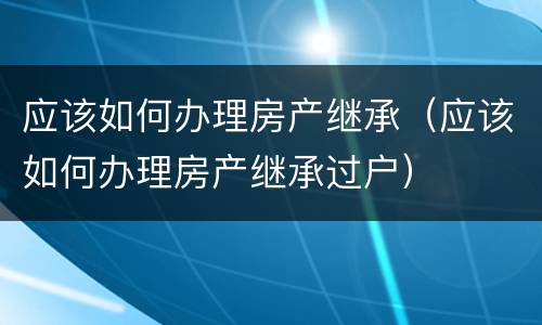 应该如何办理房产继承（应该如何办理房产继承过户）