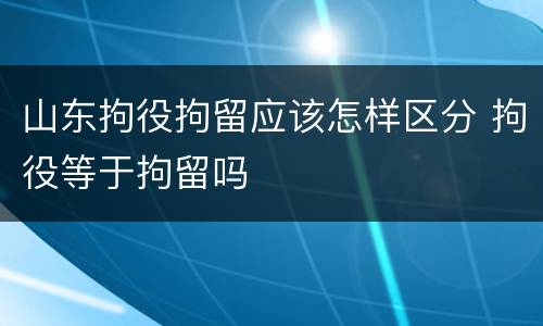 山东拘役拘留应该怎样区分 拘役等于拘留吗