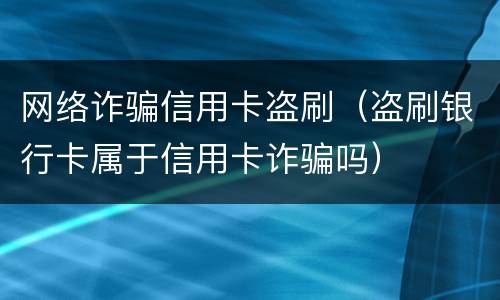 网络诈骗信用卡盗刷（盗刷银行卡属于信用卡诈骗吗）