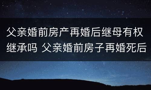 父亲婚前房产再婚后继母有权继承吗 父亲婚前房子再婚死后房子谁继承