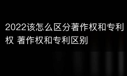 2022该怎么区分著作权和专利权 著作权和专利区别