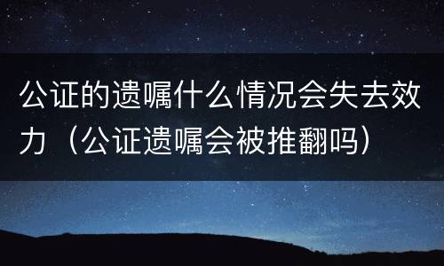 公证的遗嘱什么情况会失去效力（公证遗嘱会被推翻吗）