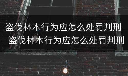 盗伐林木行为应怎么处罚判刑 盗伐林木行为应怎么处罚判刑的