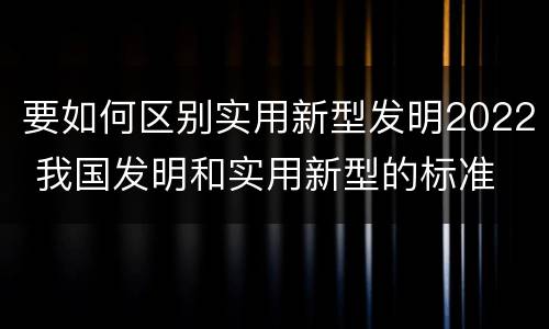 要如何区别实用新型发明2022 我国发明和实用新型的标准