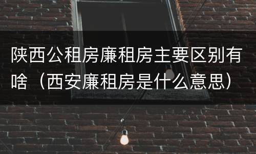 陕西公租房廉租房主要区别有啥（西安廉租房是什么意思）