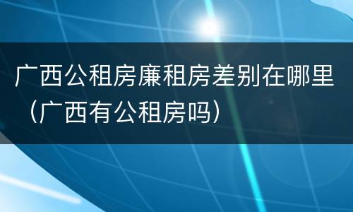 广西公租房廉租房差别在哪里（广西有公租房吗）