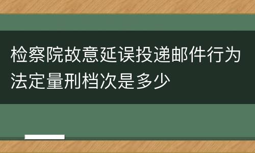 检察院故意延误投递邮件行为法定量刑档次是多少