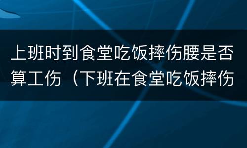 上班时到食堂吃饭摔伤腰是否算工伤（下班在食堂吃饭摔伤算工伤么）