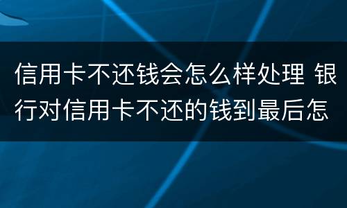 信用卡不还钱会怎么样处理 银行对信用卡不还的钱到最后怎么处理