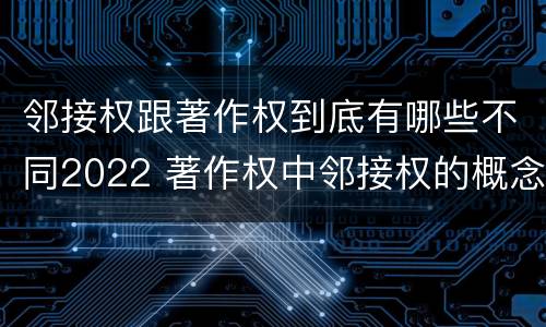 邻接权跟著作权到底有哪些不同2022 著作权中邻接权的概念特点