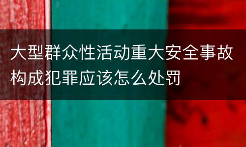 大型群众性活动重大安全事故构成犯罪应该怎么处罚