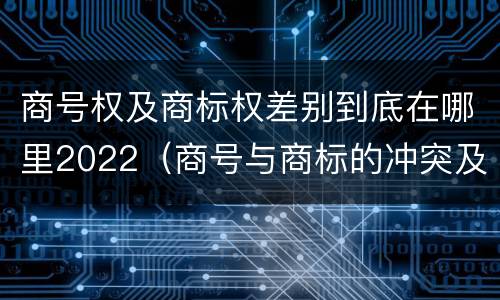 商号权及商标权差别到底在哪里2022（商号与商标的冲突及解决措施）