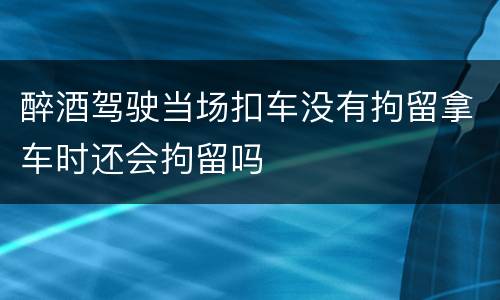 醉酒驾驶当场扣车没有拘留拿车时还会拘留吗