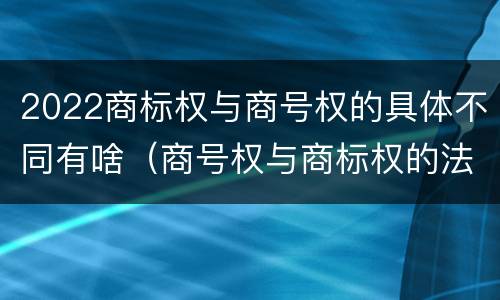 2022商标权与商号权的具体不同有啥（商号权与商标权的法律冲突与解决）