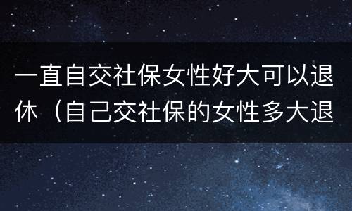 一直自交社保女性好大可以退休（自己交社保的女性多大退休）