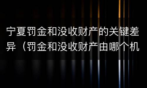 宁夏罚金和没收财产的关键差异（罚金和没收财产由哪个机关执行）