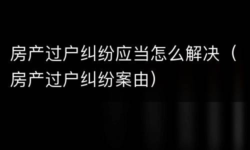 房产过户纠纷应当怎么解决（房产过户纠纷案由）