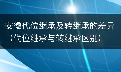 安徽代位继承及转继承的差异（代位继承与转继承区别）