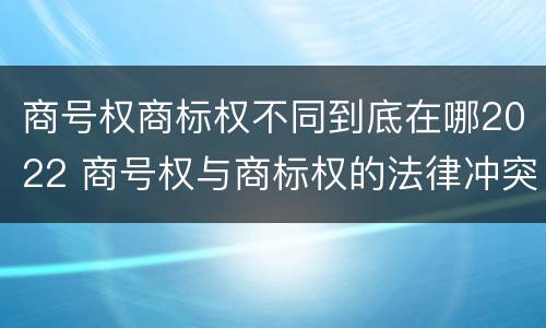 商号权商标权不同到底在哪2022 商号权与商标权的法律冲突与解决