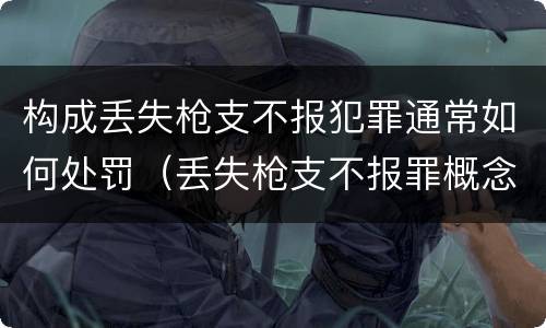 构成丢失枪支不报犯罪通常如何处罚（丢失枪支不报罪概念）