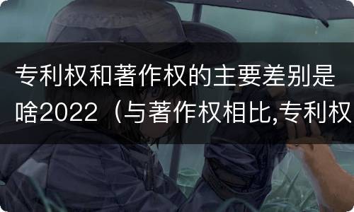 专利权和著作权的主要差别是啥2022（与著作权相比,专利权有哪些特征）