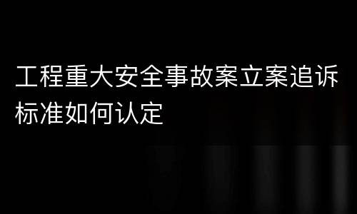 工程重大安全事故案立案追诉标准如何认定