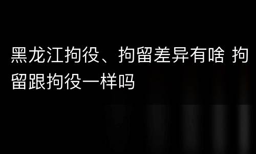 黑龙江拘役、拘留差异有啥 拘留跟拘役一样吗